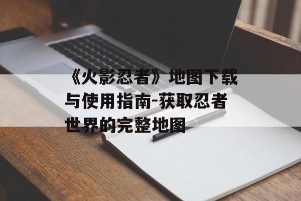 《火影忍者》地图下载与使用指南-获取忍者世界的完整地图