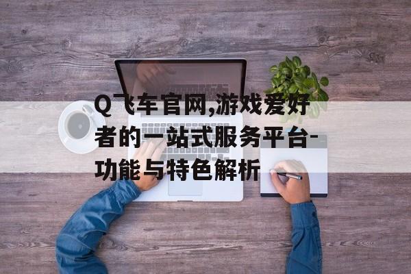 Q飞车官网,游戏爱好者的一站式服务平台-功能与特色解析