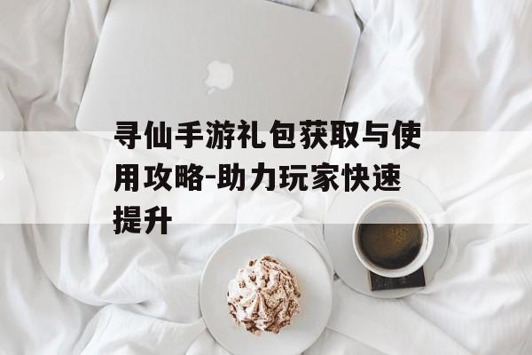 寻仙手游礼包获取与使用攻略-助力玩家快速提升