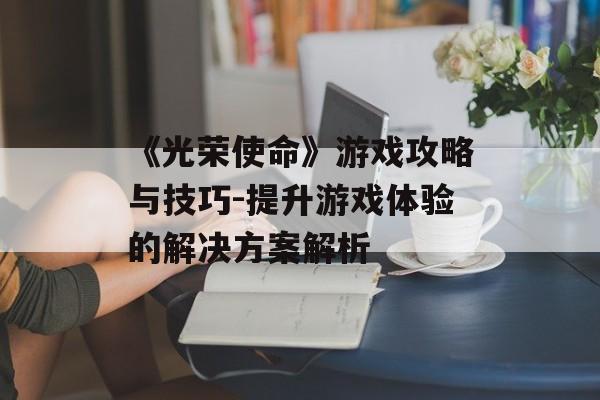 《光荣使命》游戏攻略与技巧-提升游戏体验的解决方案解析