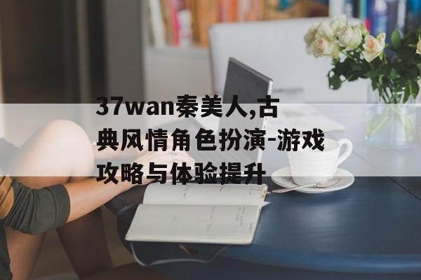 37wan秦美人,古典风情角色扮演-游戏攻略与体验提升