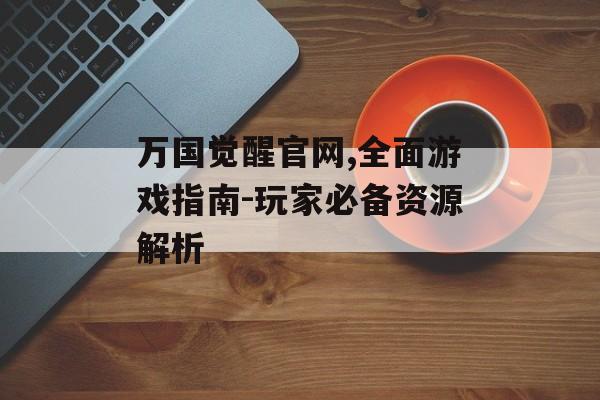 万国觉醒官网,全面游戏指南-玩家必备资源解析