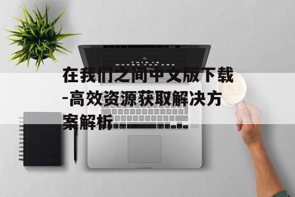 在我们之间中文版下载-高效资源获取解决方案解析