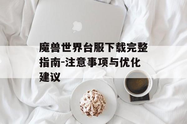 魔兽世界台服下载完整指南-注意事项与优化建议