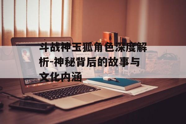 斗战神玉狐角色深度解析-神秘背后的故事与文化内涵