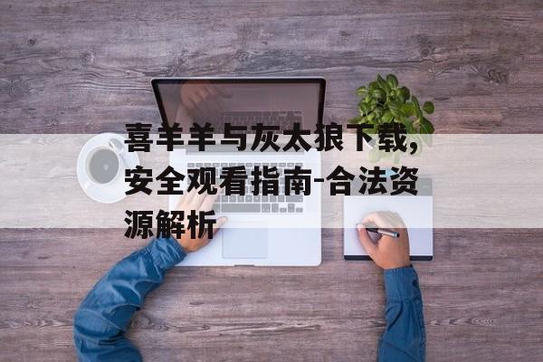 喜羊羊与灰太狼下载,安全观看指南-合法资源解析